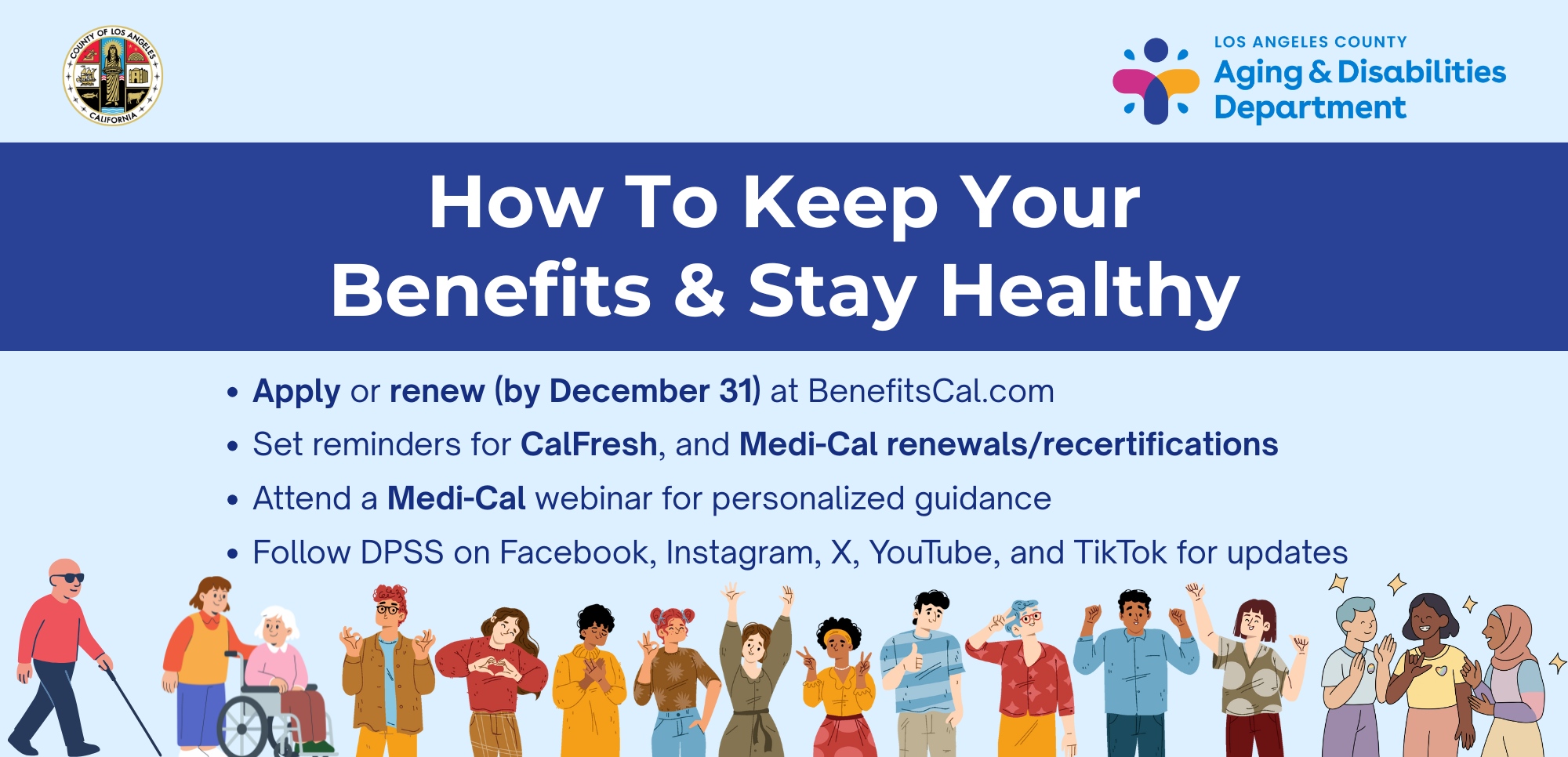 How To Keep Your Benefits. Apply or renew early at BenefitsCal.com. Set reminders for CalWorks, CalFresh, and Medi-Cal renewals and recertifications. Attend a Medi-Cal webinar for personalized guidance. Follow DPSS on Facebook, Instagram, X, YouTube, and TikTok for updates.